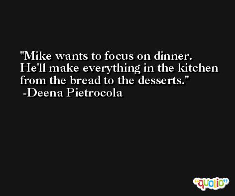 Mike wants to focus on dinner. He'll make everything in the kitchen from the bread to the desserts. -Deena Pietrocola