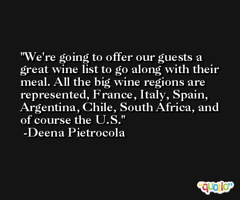 We're going to offer our guests a great wine list to go along with their meal. All the big wine regions are represented, France, Italy, Spain, Argentina, Chile, South Africa, and of course the U.S. -Deena Pietrocola