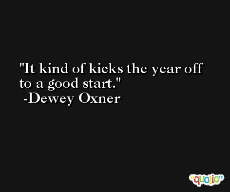 It kind of kicks the year off to a good start. -Dewey Oxner