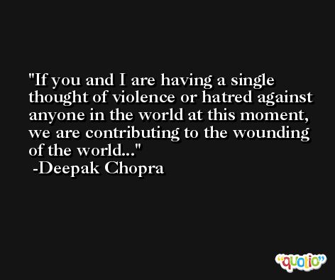 If you and I are having a single thought of violence or hatred against anyone in the world at this moment, we are contributing to the wounding of the world... -Deepak Chopra
