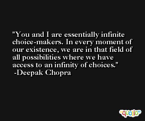 You and I are essentially infinite choice-makers. In every moment of our existence, we are in that field of all possibilities where we have access to an infinity of choices. -Deepak Chopra