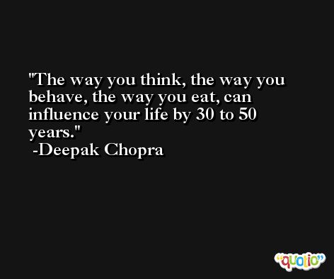 The way you think, the way you behave, the way you eat, can influence your life by 30 to 50 years. -Deepak Chopra