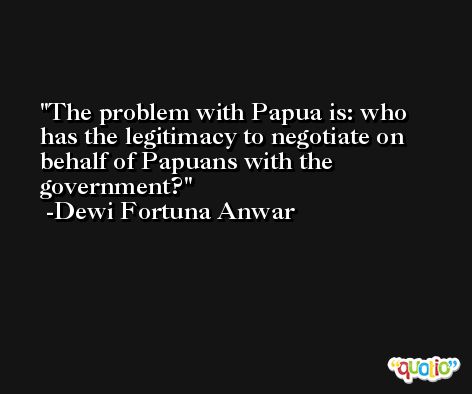 The problem with Papua is: who has the legitimacy to negotiate on behalf of Papuans with the government? -Dewi Fortuna Anwar
