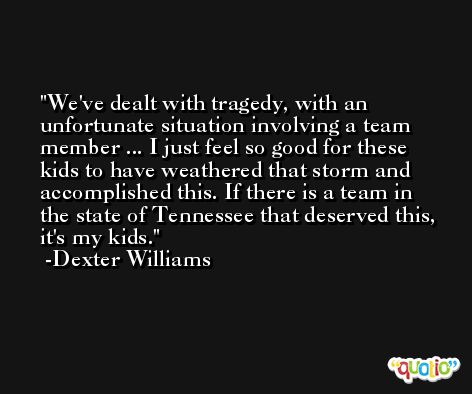 We've dealt with tragedy, with an unfortunate situation involving a team member ... I just feel so good for these kids to have weathered that storm and accomplished this. If there is a team in the state of Tennessee that deserved this, it's my kids. -Dexter Williams