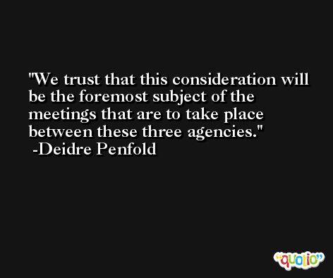 We trust that this consideration will be the foremost subject of the meetings that are to take place between these three agencies. -Deidre Penfold