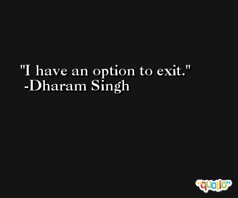I have an option to exit. -Dharam Singh