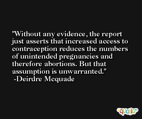 Without any evidence, the report just asserts that increased access to contraception reduces the numbers of unintended pregnancies and therefore abortions. But that assumption is unwarranted. -Deirdre Mcquade