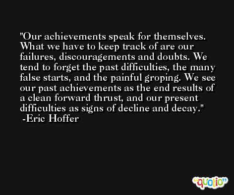 Our achievements speak for themselves. What we have to keep track of are our failures, discouragements and doubts. We tend to forget the past difficulties, the many false starts, and the painful groping. We see our past achievements as the end results of a clean forward thrust, and our present difficulties as signs of decline and decay. -Eric Hoffer