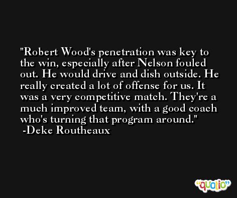 Robert Wood's penetration was key to the win, especially after Nelson fouled out. He would drive and dish outside. He really created a lot of offense for us. It was a very competitive match. They're a much improved team, with a good coach who's turning that program around. -Deke Routheaux