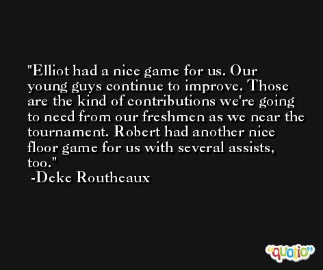 Elliot had a nice game for us. Our young guys continue to improve. Those are the kind of contributions we're going to need from our freshmen as we near the tournament. Robert had another nice floor game for us with several assists, too. -Deke Routheaux
