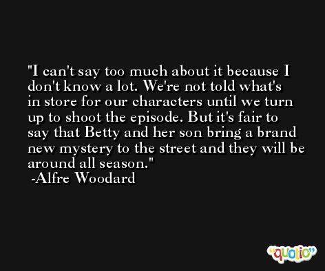 I can't say too much about it because I don't know a lot. We're not told what's in store for our characters until we turn up to shoot the episode. But it's fair to say that Betty and her son bring a brand new mystery to the street and they will be around all season. -Alfre Woodard