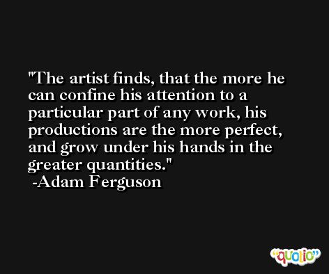 The artist finds, that the more he can confine his attention to a particular part of any work, his productions are the more perfect, and grow under his hands in the greater quantities. -Adam Ferguson