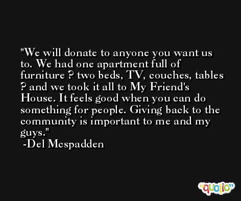 We will donate to anyone you want us to. We had one apartment full of furniture ? two beds, TV, couches, tables ? and we took it all to My Friend's House. It feels good when you can do something for people. Giving back to the community is important to me and my guys. -Del Mcspadden