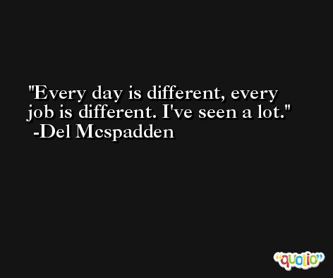 Every day is different, every job is different. I've seen a lot. -Del Mcspadden