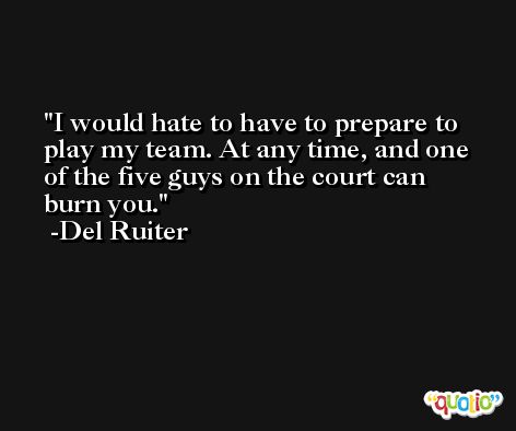 I would hate to have to prepare to play my team. At any time, and one of the five guys on the court can burn you. -Del Ruiter
