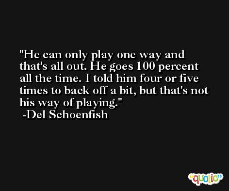 He can only play one way and that's all out. He goes 100 percent all the time. I told him four or five times to back off a bit, but that's not his way of playing. -Del Schoenfish