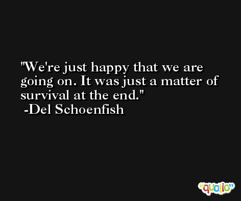 We're just happy that we are going on. It was just a matter of survival at the end. -Del Schoenfish