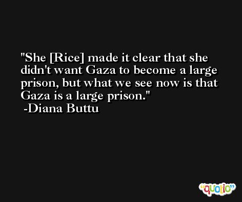 She [Rice] made it clear that she didn't want Gaza to become a large prison, but what we see now is that Gaza is a large prison. -Diana Buttu