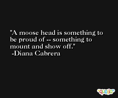 A moose head is something to be proud of -- something to mount and show off. -Diana Cabrera