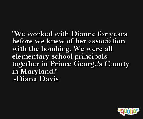We worked with Dianne for years before we knew of her association with the bombing. We were all elementary school principals together in Prince George's County in Maryland. -Diana Davis