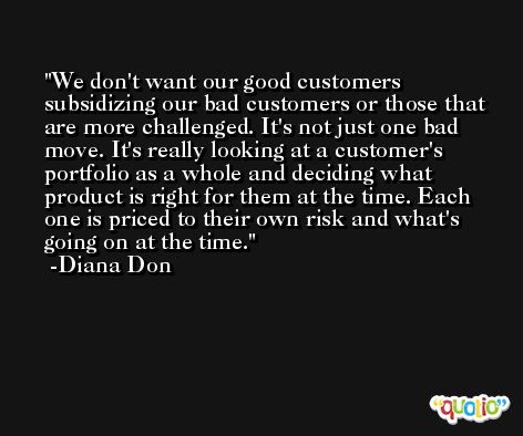 We don't want our good customers subsidizing our bad customers or those that are more challenged. It's not just one bad move. It's really looking at a customer's portfolio as a whole and deciding what product is right for them at the time. Each one is priced to their own risk and what's going on at the time. -Diana Don