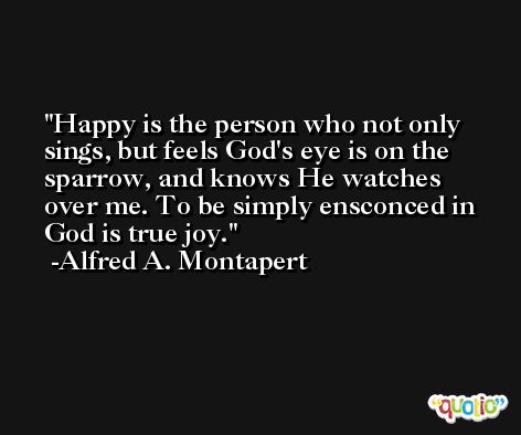 Happy is the person who not only sings, but feels God's eye is on the sparrow, and knows He watches over me. To be simply ensconced in God is true joy. -Alfred A. Montapert