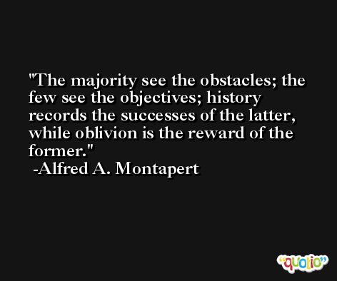 The majority see the obstacles; the few see the objectives; history records the successes of the latter, while oblivion is the reward of the former. -Alfred A. Montapert