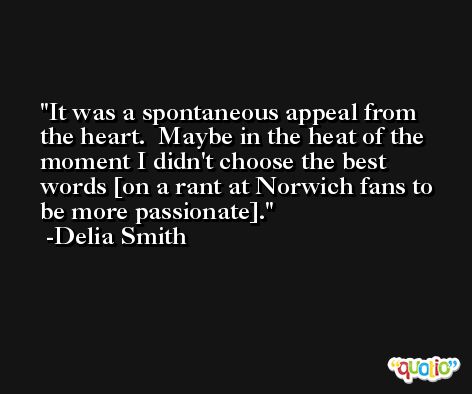It was a spontaneous appeal from the heart.  Maybe in the heat of the moment I didn't choose the best words [on a rant at Norwich fans to be more passionate]. -Delia Smith