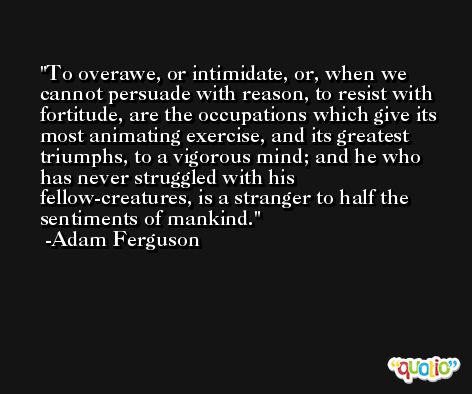 To overawe, or intimidate, or, when we cannot persuade with reason, to resist with fortitude, are the occupations which give its most animating exercise, and its greatest triumphs, to a vigorous mind; and he who has never struggled with his fellow-creatures, is a stranger to half the sentiments of mankind. -Adam Ferguson