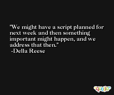 We might have a script planned for next week and then something important might happen, and we address that then. -Della Reese