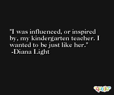 I was influenced, or inspired by, my kindergarten teacher. I wanted to be just like her. -Diana Light