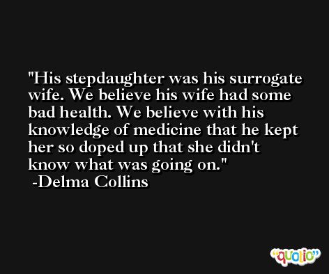 His stepdaughter was his surrogate wife. We believe his wife had some bad health. We believe with his knowledge of medicine that he kept her so doped up that she didn't know what was going on. -Delma Collins