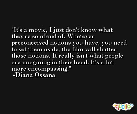 It's a movie, I just don't know what they're so afraid of. Whatever preconceived notions you have, you need to set them aside, the film will shatter those notions. It really isn't what people are imagining in their head. It's a lot more encompassing. -Diana Ossana
