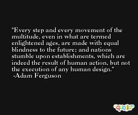 Every step and every movement of the multitude, even in what are termed enlightened ages, are made with equal blindness to the future; and nations stumble upon establishments, which are indeed the result of human action, but not the execution of any human design. -Adam Ferguson