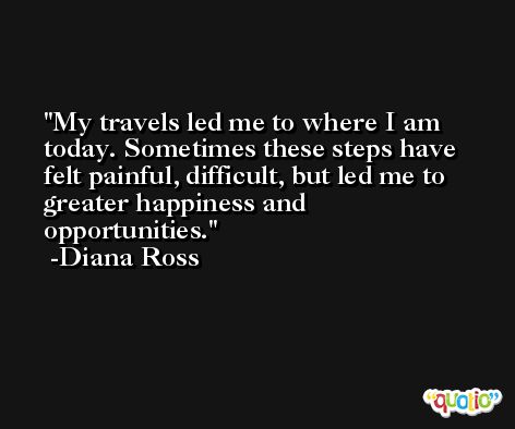 My travels led me to where I am today. Sometimes these steps have felt painful, difficult, but led me to greater happiness and opportunities. -Diana Ross