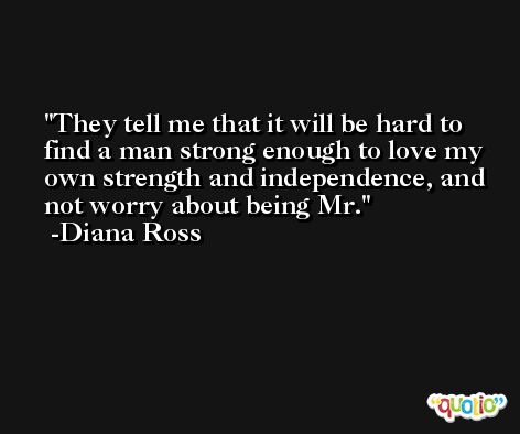 They tell me that it will be hard to find a man strong enough to love my own strength and independence, and not worry about being Mr. -Diana Ross