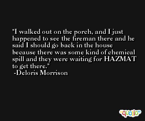 I walked out on the porch, and I just happened to see the fireman there and he said I should go back in the house because there was some kind of chemical spill and they were waiting for HAZMAT to get there. -Deloris Morrison
