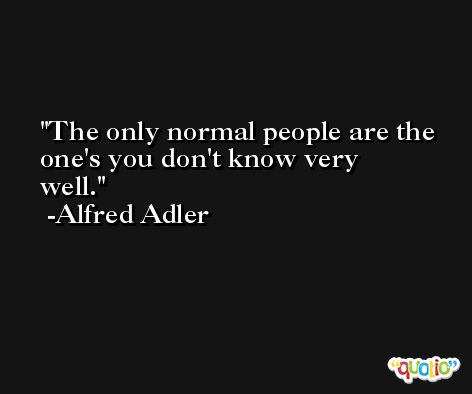 The only normal people are the one's you don't know very well. -Alfred Adler