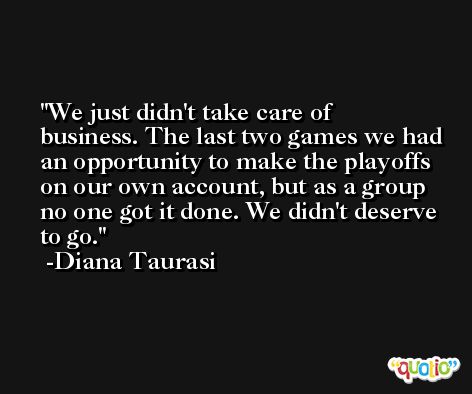 We just didn't take care of business. The last two games we had an opportunity to make the playoffs on our own account, but as a group no one got it done. We didn't deserve to go. -Diana Taurasi