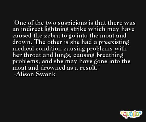 One of the two suspicions is that there was an indirect lightning strike which may have caused the zebra to go into the moat and drown. The other is she had a preexisting medical condition causing problems with her throat and lungs, causing breathing problems, and she may have gone into the moat and drowned as a result. -Alison Swank