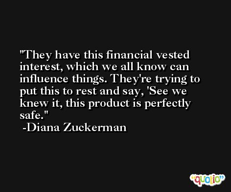 They have this financial vested interest, which we all know can influence things. They're trying to put this to rest and say, 'See we knew it, this product is perfectly safe. -Diana Zuckerman