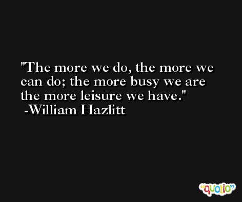 The more we do, the more we can do; the more busy we are the more leisure we have. -William Hazlitt