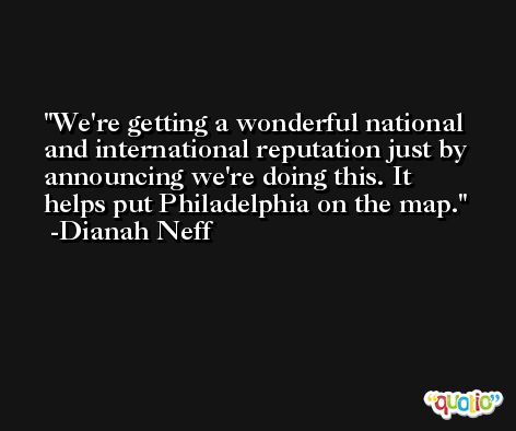 We're getting a wonderful national and international reputation just by announcing we're doing this. It helps put Philadelphia on the map. -Dianah Neff