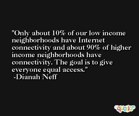 Only about 10% of our low income neighborhoods have Internet connectivity and about 90% of higher income neighborhoods have connectivity. The goal is to give everyone equal access. -Dianah Neff