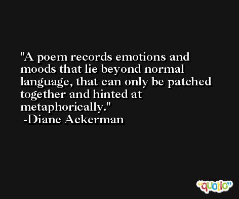 A poem records emotions and moods that lie beyond normal language, that can only be patched together and hinted at metaphorically. -Diane Ackerman