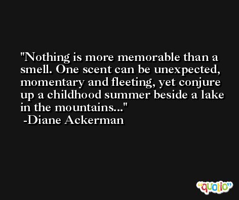 Nothing is more memorable than a smell. One scent can be unexpected, momentary and fleeting, yet conjure up a childhood summer beside a lake in the mountains... -Diane Ackerman