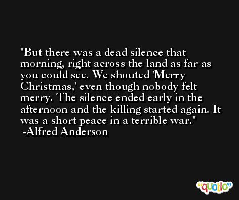 But there was a dead silence that morning, right across the land as far as you could see. We shouted 'Merry Christmas,' even though nobody felt merry. The silence ended early in the afternoon and the killing started again. It was a short peace in a terrible war. -Alfred Anderson