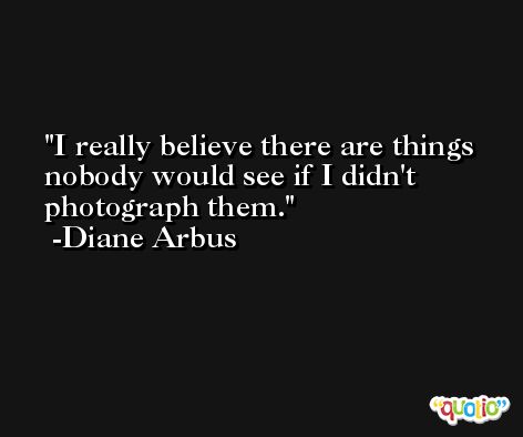 I really believe there are things nobody would see if I didn't photograph them. -Diane Arbus