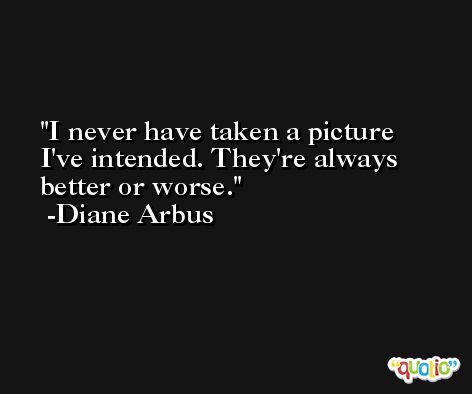 I never have taken a picture I've intended. They're always better or worse. -Diane Arbus