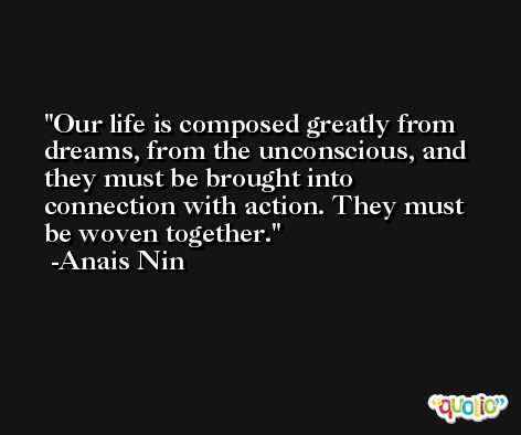 Our life is composed greatly from dreams, from the unconscious, and they must be brought into connection with action. They must be woven together. -Anais Nin